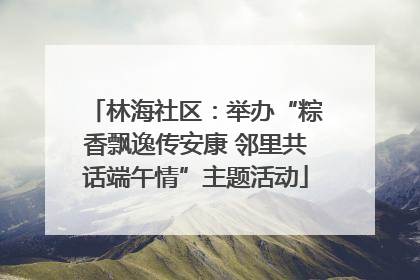 林海社区：举办“粽香飘逸传安康 邻里共话端午情”主题活动