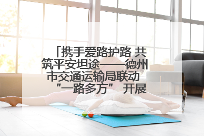 携手爱路护路 共筑平安坦途——德州市交通运输局联动 “一路多方” 开展路政宣传月活动