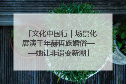 文化中国行｜场景化展演千年赫哲族婚俗——她让非遗变新潮