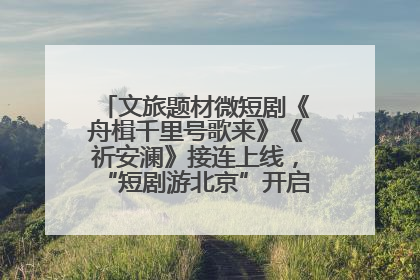 文旅题材微短剧《舟楫千里号歌来》《祈安澜》接连上线，“短剧游北京”开启大运河文化之旅