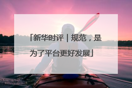 新华时评｜规范，是为了平台更好发展