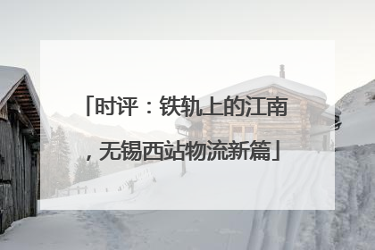 时评：铁轨上的江南，无锡西站物流新篇
