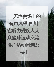 无声赛场上的有声风采 四川省听力残疾人大众篮球运动交流推广活动圆满落幕