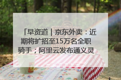 早资道｜京东外卖：近期将扩招至15万名全职骑手；阿里云发布通义灵码AI IDE