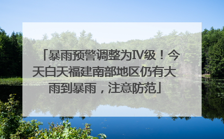 暴雨预警调整为Ⅳ级！今天白天福建南部地区仍有大雨到暴雨，注意防范