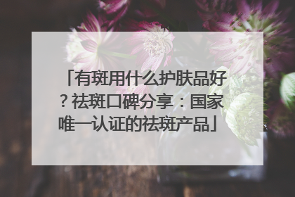 有斑用什么护肤品好？祛斑口碑分享：国家唯一认证的祛斑产品