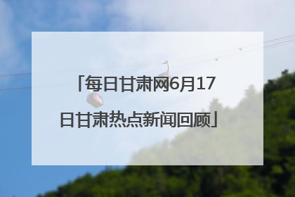 每日甘肃网6月17日甘肃热点新闻回顾