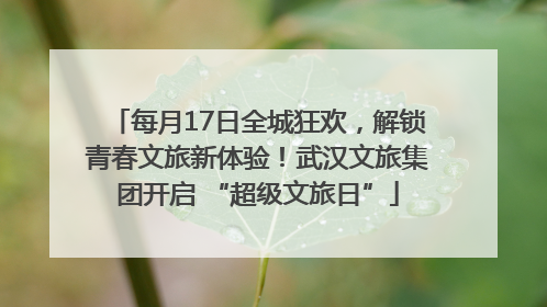 每月17日全城狂欢，解锁青春文旅新体验！武汉文旅集团开启 “超级文旅日”