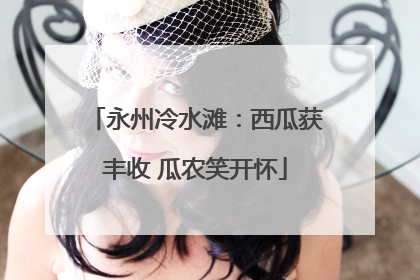 永州冷水滩：西瓜获丰收 瓜农笑开怀