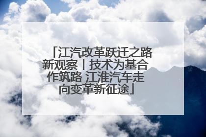 江汽改革跃迁之路新观察丨技术为基合作筑路 江淮汽车走向变革新征途
