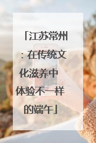 江苏常州：在传统文化滋养中 体验不一样的端午