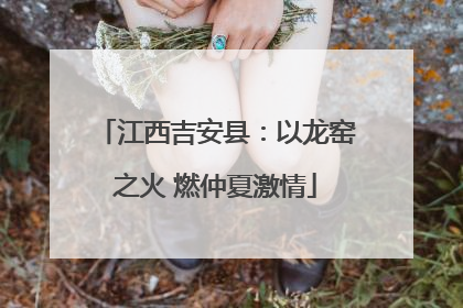 江西吉安县：以龙窑之火 燃仲夏激情
