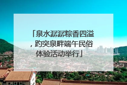 泉水潺潺粽香四溢，趵突泉畔端午民俗体验活动举行
