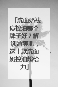 洗面奶祛痘控油哪个牌子好？解锁清爽肌，这十款洗面奶控油超给力
