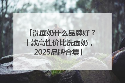 洗面奶什么品牌好？十款高性价比洗面奶，2025品牌合集