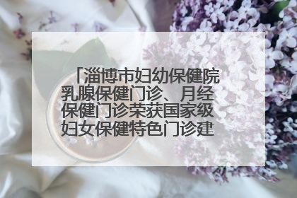 淄博市妇幼保健院乳腺保健门诊、月经保健门诊荣获国家级妇女保健特色门诊建设单位荣誉称号