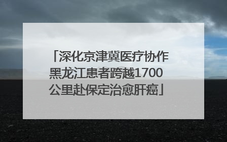 深化京津冀医疗协作 黑龙江患者跨越1700公里赴保定治愈肝癌