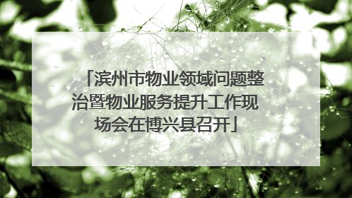 滨州市物业领域问题整治暨物业服务提升工作现场会在博兴县召开