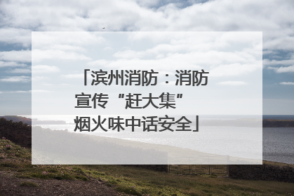滨州消防：消防宣传“赶大集” 烟火味中话安全