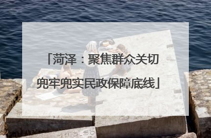 菏泽：聚焦群众关切 兜牢兜实民政保障底线