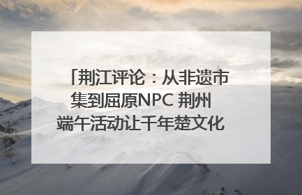 荆江评论：从非遗市集到屈原NPC 荆州端午活动让千年楚文化“破圈”生长