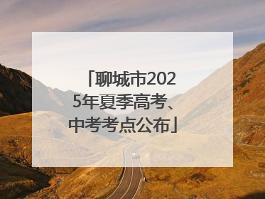 聊城市2025年夏季高考、中考考点公布
