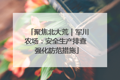 聚焦北大荒｜军川农场：安全生产排查 强化防范措施