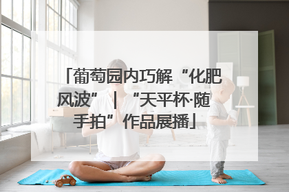 葡萄园内巧解“化肥风波”｜“天平杯·随手拍”作品展播
