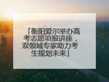 衡阳爱尔举办高考志愿填报讲座，双领域专家助力考生规划未来