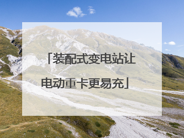 装配式变电站让电动重卡更易充
