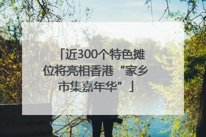 近300个特色摊位将亮相香港“家乡市集嘉年华”