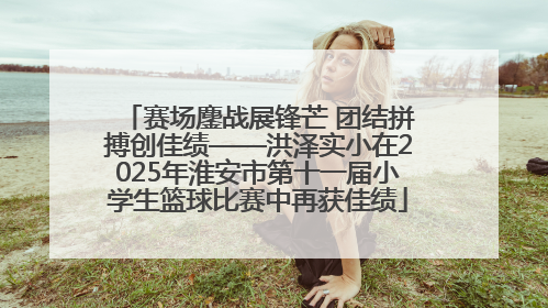 赛场鏖战展锋芒 团结拼搏创佳绩——洪泽实小在2025年淮安市第十一届小学生篮球比赛中再获佳绩