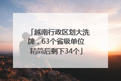 越南行政区划大洗牌，63个省级单位精简后剩下34个