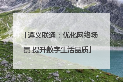 遵义联通：优化网络场景 提升数字生活品质
