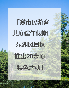 邀市民游客共度端午假期 东湖风景区推出20余项特色活动