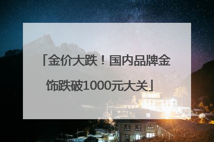 金价大跌！国内品牌金饰跌破1000元大关