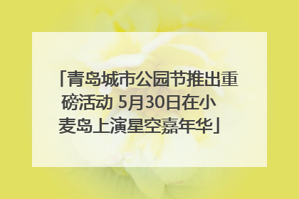 青岛城市公园节推出重磅活动 5月30日在小麦岛上演星空嘉年华