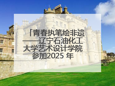 青春执笔绘非遗——辽宁石油化工大学艺术设计学院参加2025 年辽宁省“非遗新青年”高校优秀作品推荐活动