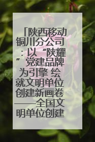 陕西移动铜川分公司：以“陕耀”党建品牌为引擎 绘就文明单位创建新画卷——全国文明单位创建纪实