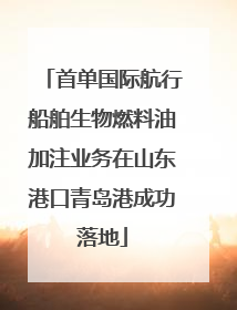 首单国际航行船舶生物燃料油加注业务在山东港口青岛港成功落地