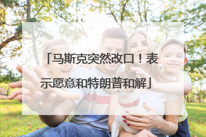 马斯克突然改口！表示愿意和特朗普和解