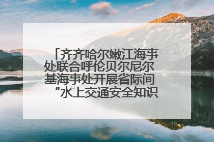 齐齐哈尔嫩江海事处联合呼伦贝尔尼尔基海事处开展省际间“水上交通安全知识进校园”活动