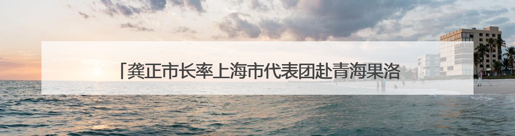 龚正市长率上海市代表团赴青海果洛，用心用情用力做好对口援青工作