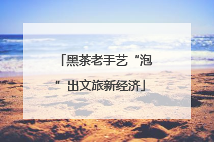 黑茶老手艺“泡”出文旅新经济
