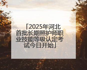 2025年河北首批长期照护师职业技能等级认定考试今日开始