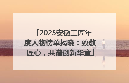 2025安徽工匠年度人物榜单揭晓：致敬匠心，共谱创新华章