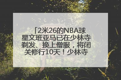 2米26的NBA球星文班亚马已在少林寺剃发、换上僧服，将闭关修行10天！少林寺回应：人在寺里