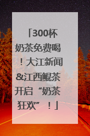 300杯奶茶免费喝！大江新闻&江西鲲茶开启“奶茶狂欢”！