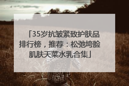 35岁抗皱紧致护肤品排行榜，推荐：松弛垮脸肌肤天菜水乳合集