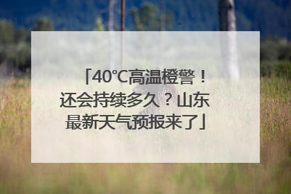 40℃高温橙警！还会持续多久？山东最新天气预报来了